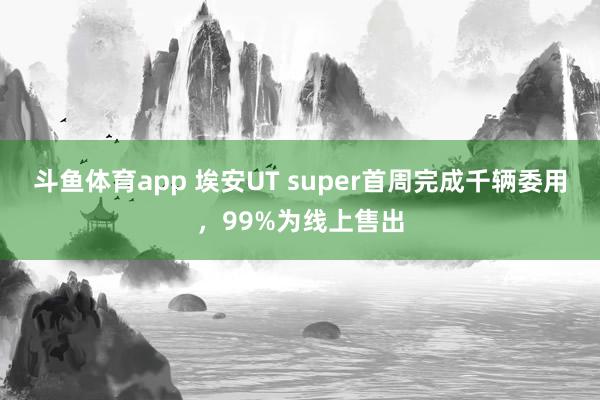 斗鱼体育app 埃安UT super首周完成千辆委用，99%为线上售出