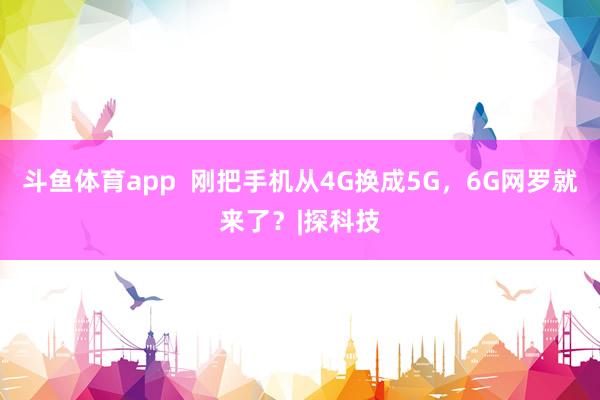 斗鱼体育app  刚把手机从4G换成5G，6G网罗就来了？|探科技