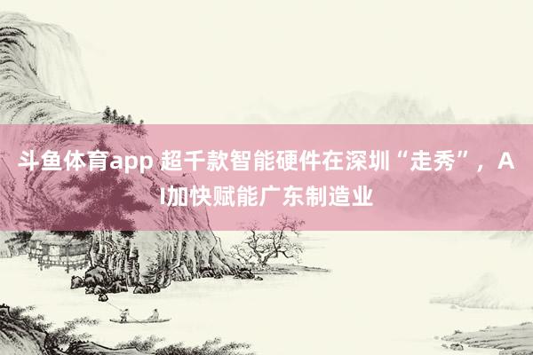 斗鱼体育app 超千款智能硬件在深圳“走秀”，AI加快赋能广东制造业
