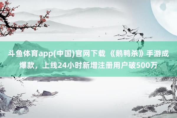 斗鱼体育app(中国)官网下载 《鹅鸭杀》手游成爆款，上线24小时新增注册用户破500万