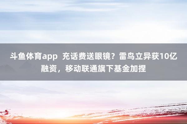 斗鱼体育app  充话费送眼镜？雷鸟立异获10亿融资，移动联通旗下基金加捏