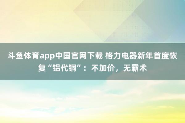 斗鱼体育app中国官网下载 格力电器新年首度恢复“铝代铜”：不加价，无霸术