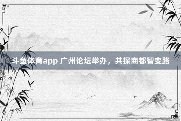 斗鱼体育app 广州论坛举办，共探商都智变路