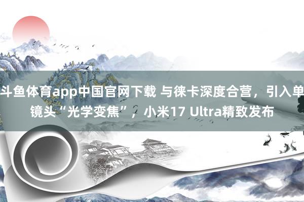 斗鱼体育app中国官网下载 与徕卡深度合营，引入单镜头“光学变焦”，小米17 Ultra精致发布