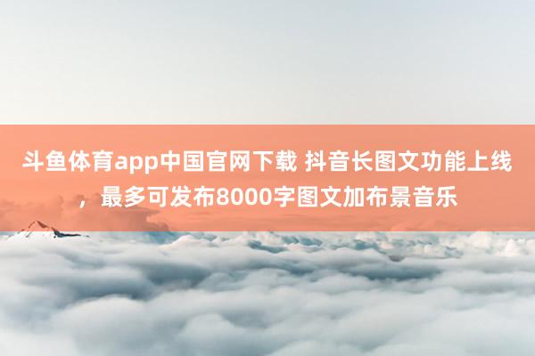 斗鱼体育app中国官网下载 抖音长图文功能上线，最多可发布8000字图文加布景音乐