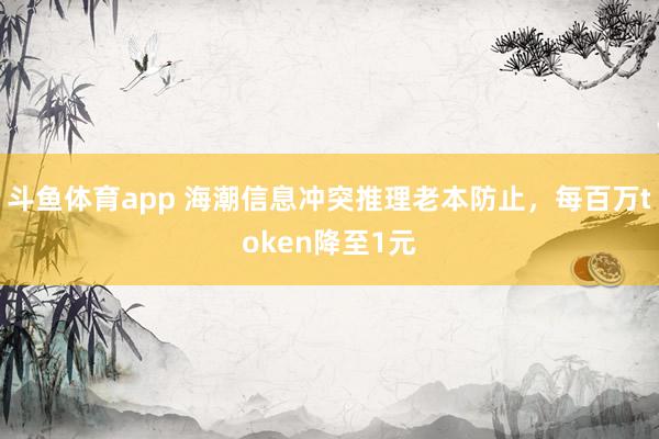 斗鱼体育app 海潮信息冲突推理老本防止，每百万token降至1元