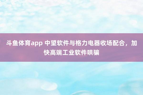 斗鱼体育app 中望软件与格力电器收场配合，加快高端工业软件哄骗