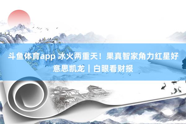 斗鱼体育app 冰火两重天！果真智家角力红星好意思凯龙｜白眼看财报