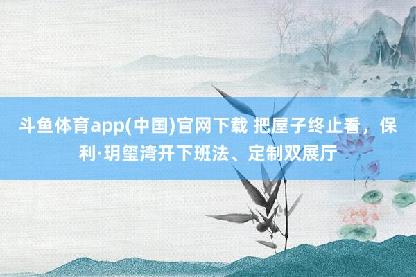 斗鱼体育app(中国)官网下载 把屋子终止看，保利·玥玺湾开下班法、定制双展厅