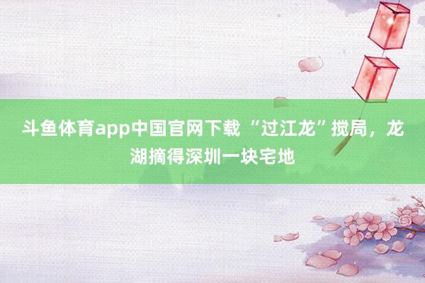 斗鱼体育app中国官网下载 “过江龙”搅局，龙湖摘得深圳一块宅地