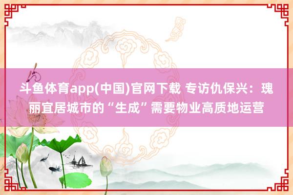 斗鱼体育app(中国)官网下载 专访仇保兴：瑰丽宜居城市的“生成”需要物业高质地运营