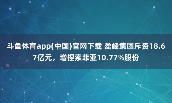 斗鱼体育app(中国)官网下载 盈峰集团斥资18.67亿元，增捏索菲亚10.77%股份