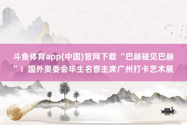 斗鱼体育app(中国)官网下载 “巴赫碰见巴赫”！国外奥委会毕生名誉主席广州打卡艺术展