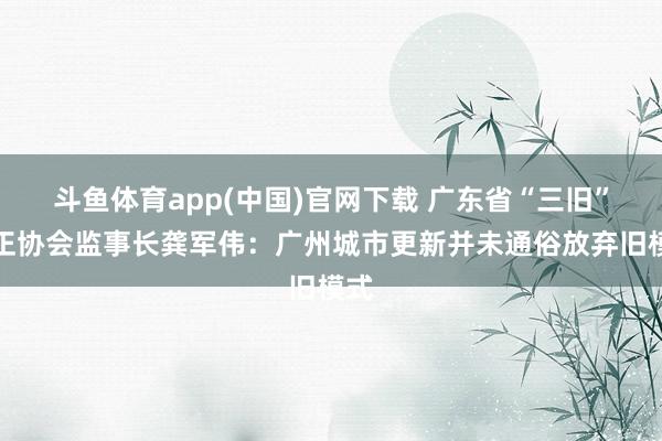 斗鱼体育app(中国)官网下载 广东省“三旧”矫正协会监事长龚军伟：广州城市更新并未通俗放弃旧模式