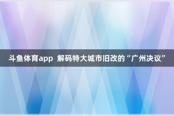 斗鱼体育app  解码特大城市旧改的“广州决议”