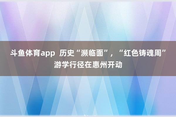 斗鱼体育app  历史“濒临面”，“红色铸魂周”游学行径在惠州开动
