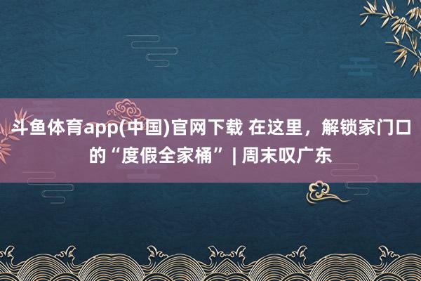 斗鱼体育app(中国)官网下载 在这里，解锁家门口的“度假全家桶” | 周末叹广东