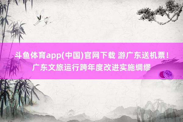 斗鱼体育app(中国)官网下载 游广东送机票！广东文旅运行跨年度改进实施绸缪