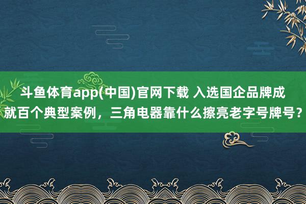 斗鱼体育app(中国)官网下载 入选国企品牌成就百个典型案例，三角电器靠什么擦亮老字号牌号？