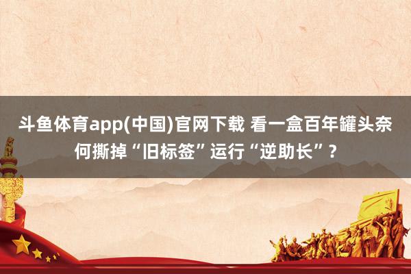 斗鱼体育app(中国)官网下载 看一盒百年罐头奈何撕掉“旧标签”运行“逆助长”？