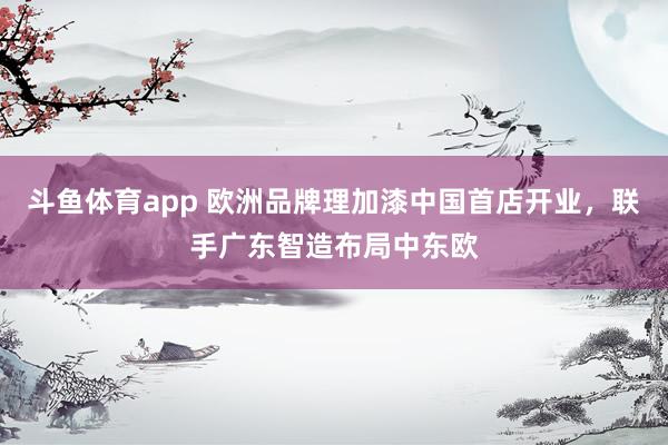 斗鱼体育app 欧洲品牌理加漆中国首店开业，联手广东智造布局中东欧