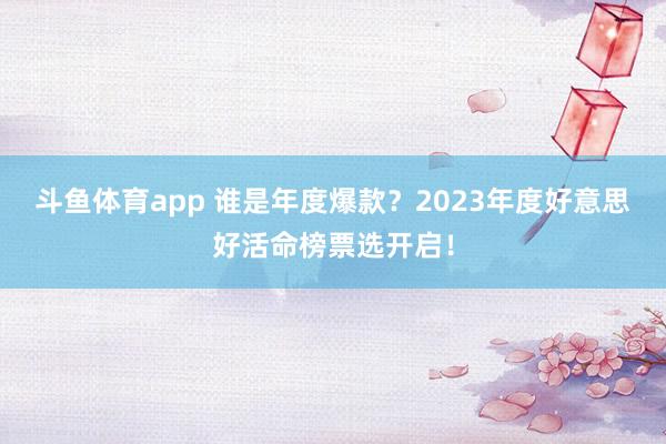 斗鱼体育app 谁是年度爆款？2023年度好意思好活命榜票选开启！
