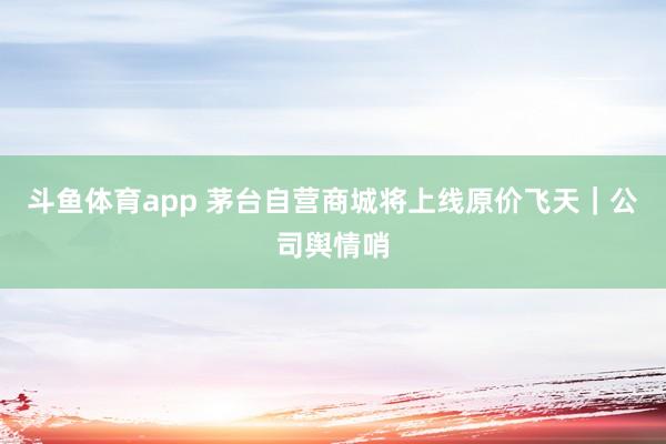 斗鱼体育app 茅台自营商城将上线原价飞天｜公司舆情哨