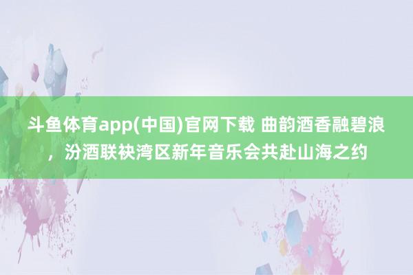 斗鱼体育app(中国)官网下载 曲韵酒香融碧浪，汾酒联袂湾区新年音乐会共赴山海之约