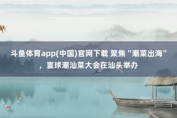 斗鱼体育app(中国)官网下载 聚焦“潮菜出海”，寰球潮汕菜大会在汕头举办