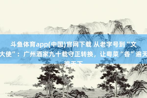 斗鱼体育app(中国)官网下载 从老字号到“文化大使”：广州酒家九十载守正转换，让粤菜“香”遍天下