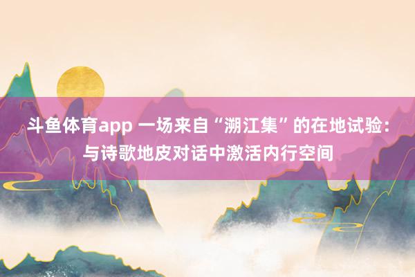 斗鱼体育app 一场来自“溯江集”的在地试验：与诗歌地皮对话中激活内行空间