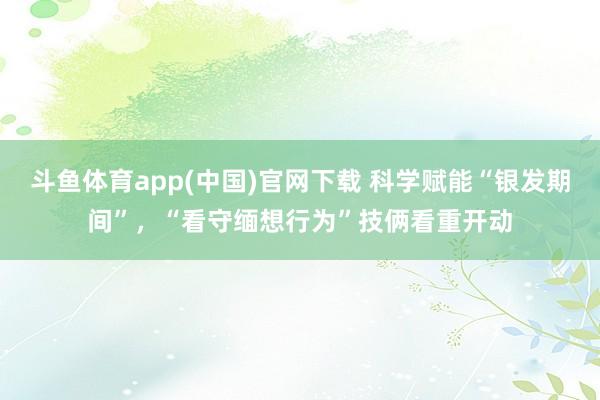 斗鱼体育app(中国)官网下载 科学赋能“银发期间”，“看守缅想行为”技俩看重开动