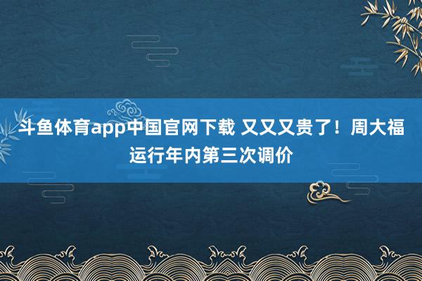 斗鱼体育app中国官网下载 又又又贵了！周大福运行年内第三次调价