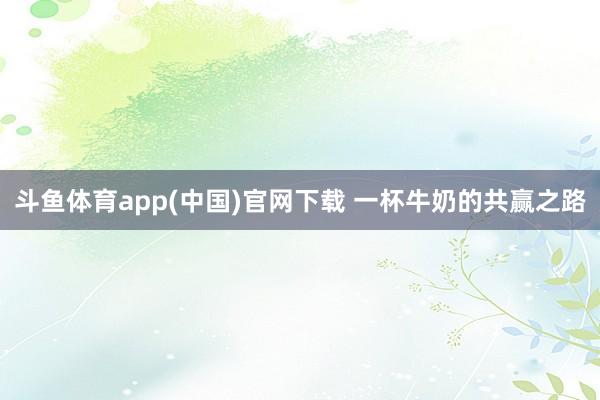 斗鱼体育app(中国)官网下载 一杯牛奶的共赢之路