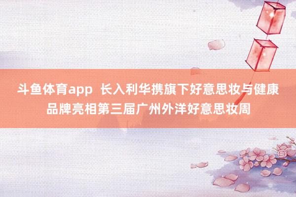 斗鱼体育app  长入利华携旗下好意思妆与健康品牌亮相第三届广州外洋好意思妆周