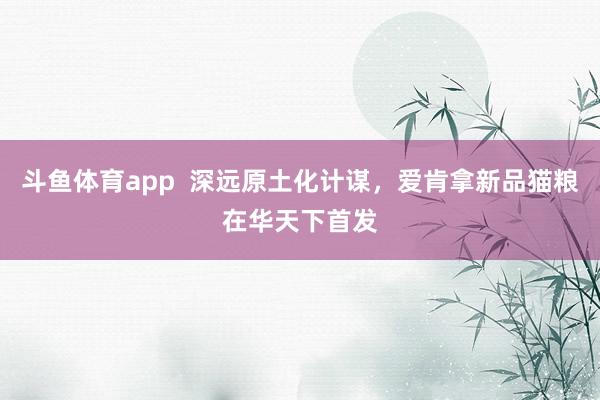 斗鱼体育app  深远原土化计谋，爱肯拿新品猫粮在华天下首发