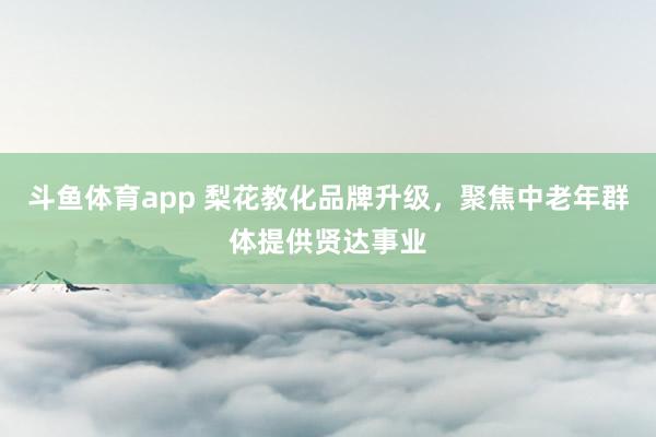 斗鱼体育app 梨花教化品牌升级，聚焦中老年群体提供贤达事业