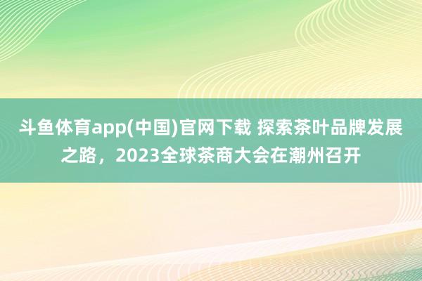 斗鱼体育app(中国)官网下载 探索茶叶品牌发展之路，2023全球茶商大会在潮州召开
