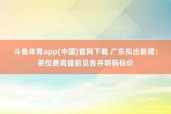 斗鱼体育app(中国)官网下载 广东拟出新规：茶位费需提前见告并明码标价