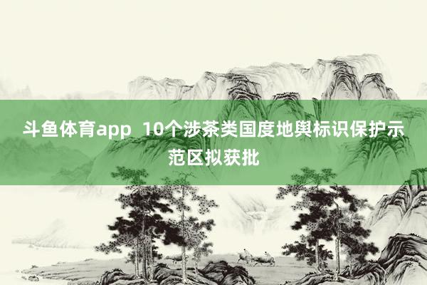 斗鱼体育app  10个涉茶类国度地舆标识保护示范区拟获批