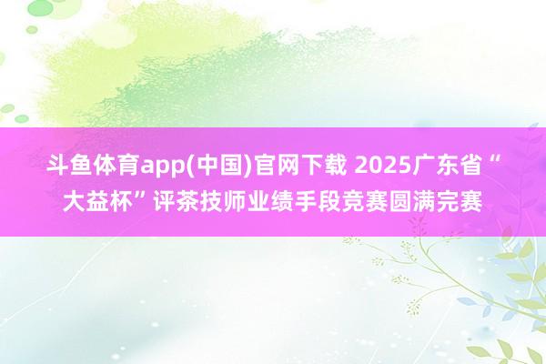 斗鱼体育app(中国)官网下载 2025广东省“大益杯”评茶技师业绩手段竞赛圆满完赛