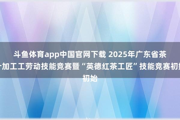 斗鱼体育app中国官网下载 2025年广东省茶叶加工工劳动技能竞赛暨“英德红茶工匠”技能竞赛初始
