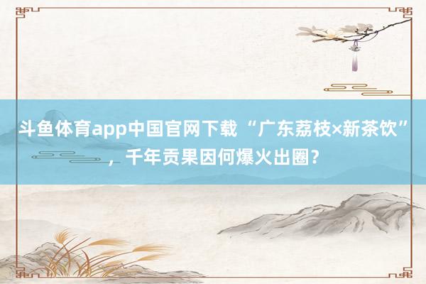 斗鱼体育app中国官网下载 “广东荔枝×新茶饮”，千年贡果因何爆火出圈？