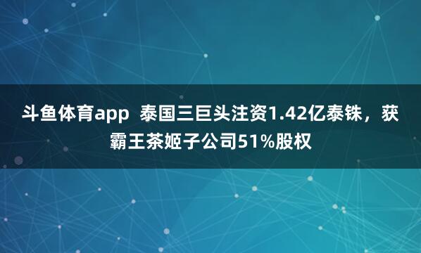 斗鱼体育app  泰国三巨头注资1.42亿泰铢，获霸王茶姬子公司51%股权