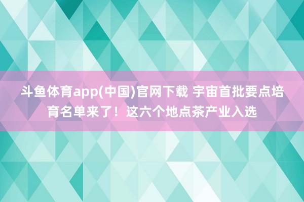 斗鱼体育app(中国)官网下载 宇宙首批要点培育名单来了！这六个地点茶产业入选