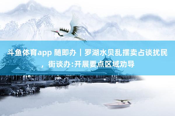 斗鱼体育app 随即办｜罗湖水贝乱摆卖占谈扰民，街谈办:开展要点区域劝导