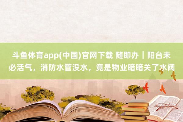 斗鱼体育app(中国)官网下载 随即办｜阳台未必活气，消防水管没水，竟是物业暗暗关了水阀