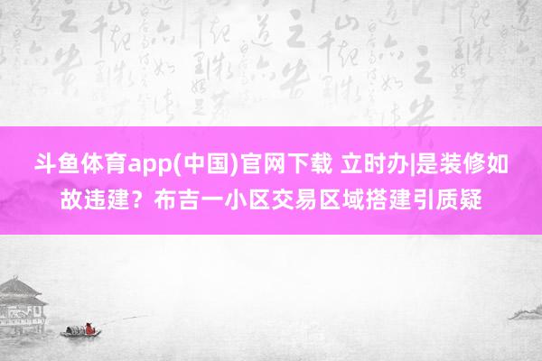 斗鱼体育app(中国)官网下载 立时办|是装修如故违建？布吉一小区交易区域搭建引质疑