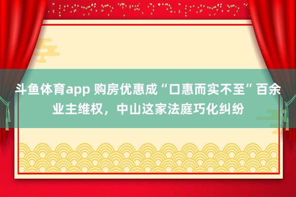 斗鱼体育app 购房优惠成“口惠而实不至”百余业主维权，中山这家法庭巧化纠纷