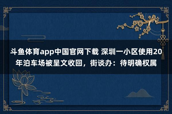 斗鱼体育app中国官网下载 深圳一小区使用20年泊车场被呈文收回，街谈办：待明确权属